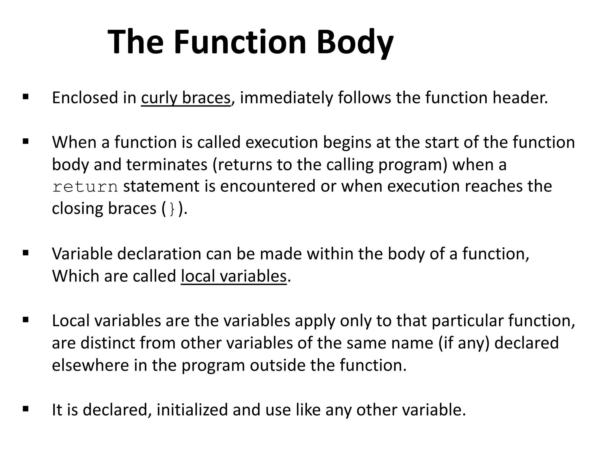  Enclosed in curly braces, immediately follows the function header.
 When a function is called execution begins at the start of the function
body and terminates (returns to the calling program) when a
return statement is encountered or when execution reaches the
closing braces (}).
 Variable declaration can be made within the body of a function,
Which are called local variables.
 Local variables are the variables apply only to that particular function,
are distinct from other variables of the same name (if any) declared
elsewhere in the program outside the function.
 It is declared, initialized and use like any other variable.
The Function Body
 