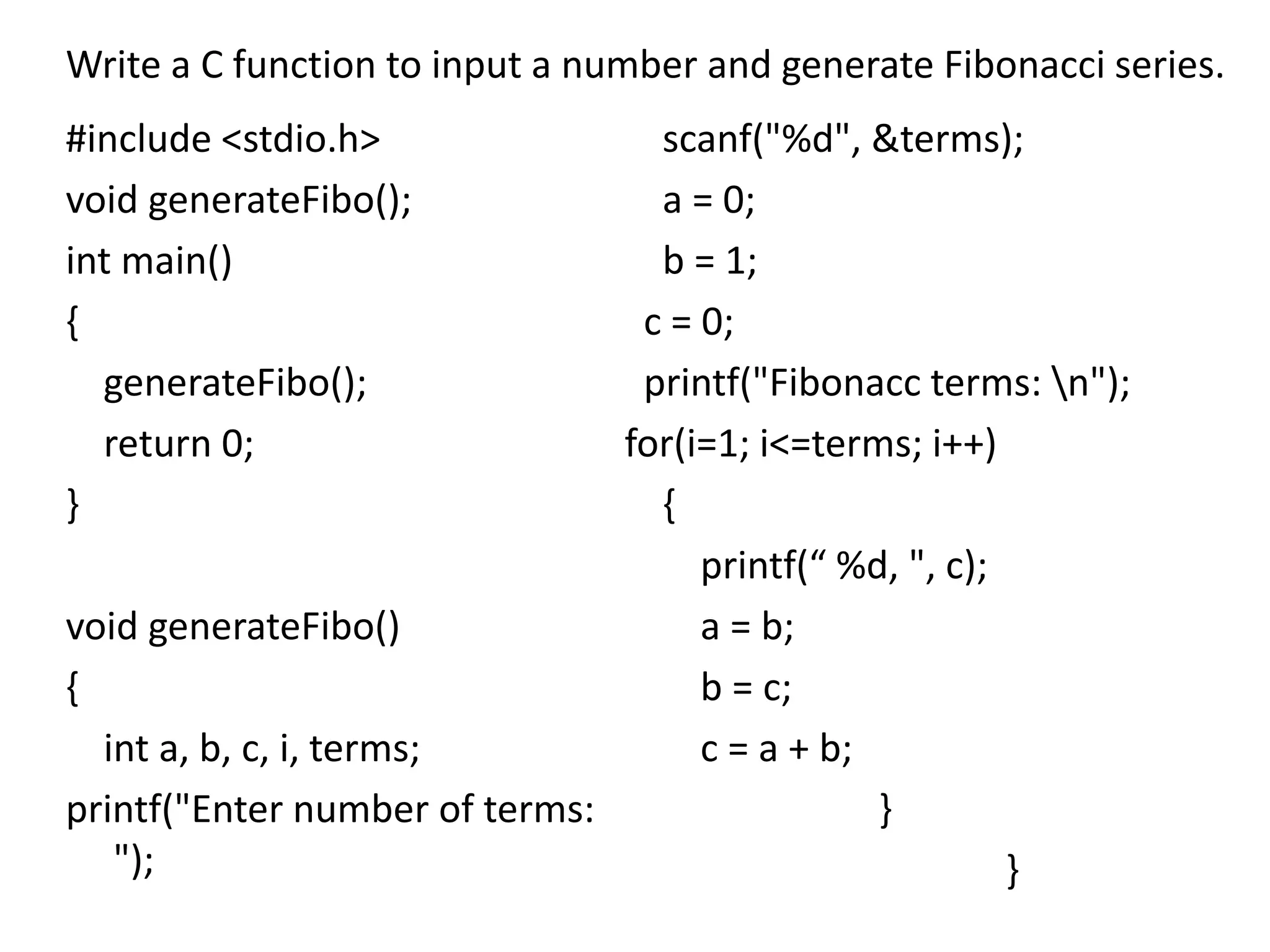 #include <stdio.h>
void generateFibo();
int main()
{
generateFibo();
return 0;
}
void generateFibo()
{
int a, b, c, i, terms;
printf("Enter number of terms:
");
scanf("%d", &terms);
a = 0;
b = 1;
c = 0;
printf("Fibonacc terms: n");
for(i=1; i<=terms; i++)
{
printf(“ %d, ", c);
a = b;
b = c;
c = a + b;
}
}
Write a C function to input a number and generate Fibonacci series.
 