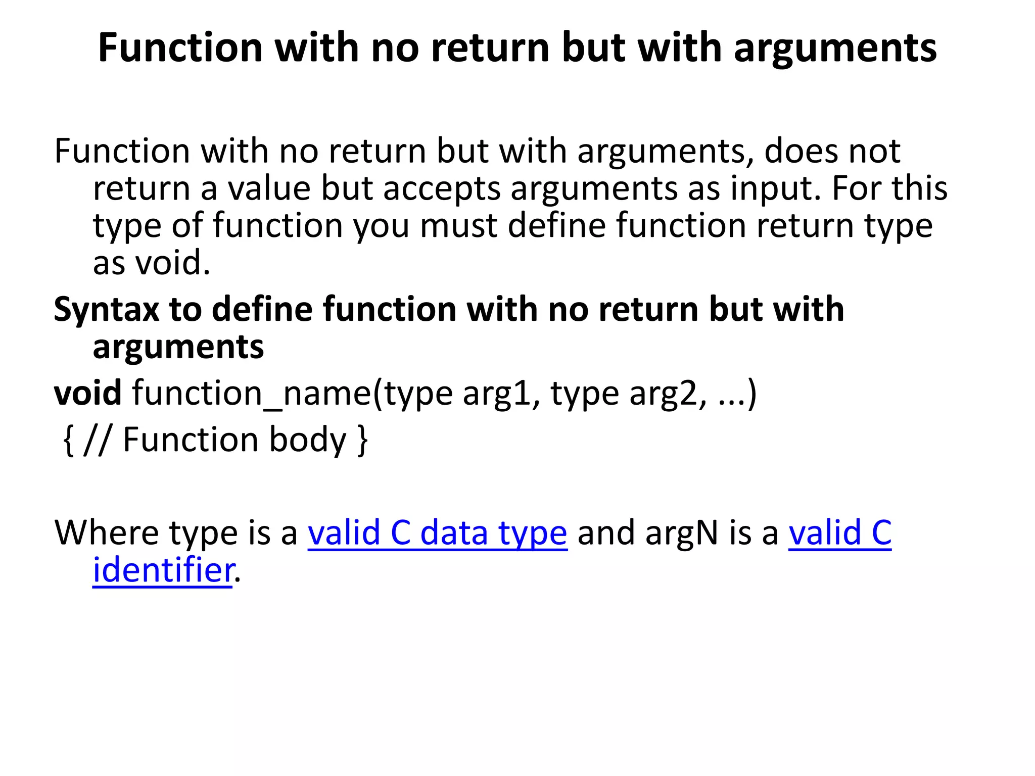 Function with no return but with arguments
Function with no return but with arguments, does not
return a value but accepts arguments as input. For this
type of function you must define function return type
as void.
Syntax to define function with no return but with
arguments
void function_name(type arg1, type arg2, ...)
{ // Function body }
Where type is a valid C data type and argN is a valid C
identifier.
 