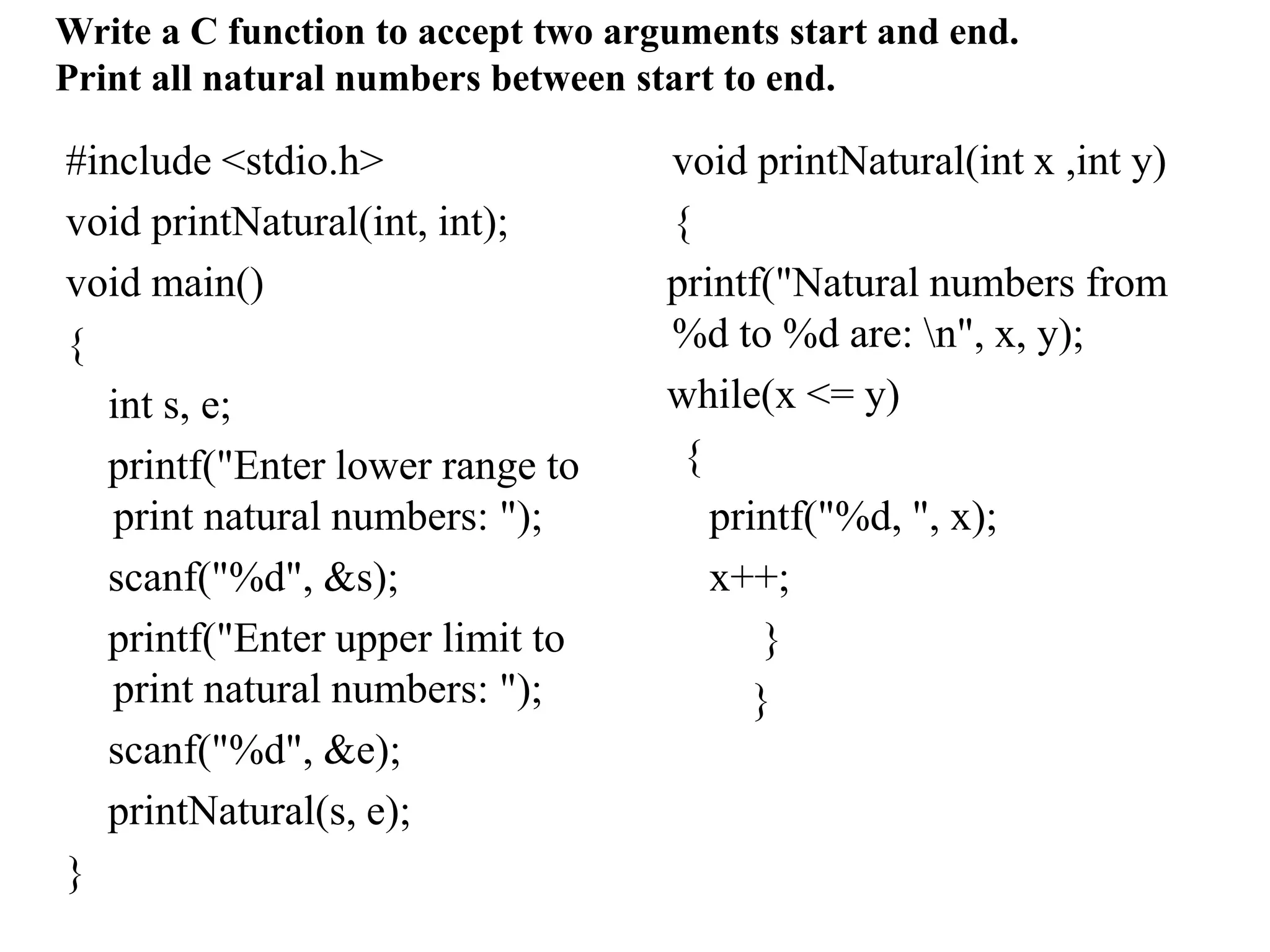 #include <stdio.h>
void printNatural(int, int);
void main()
{
int s, e;
printf("Enter lower range to
print natural numbers: ");
scanf("%d", &s);
printf("Enter upper limit to
print natural numbers: ");
scanf("%d", &e);
printNatural(s, e);
}
void printNatural(int x ,int y)
{
printf("Natural numbers from
%d to %d are: n", x, y);
while(x <= y)
{
printf("%d, ", x);
x++;
}
}
Write a C function to accept two arguments start and end.
Print all natural numbers between start to end.
 