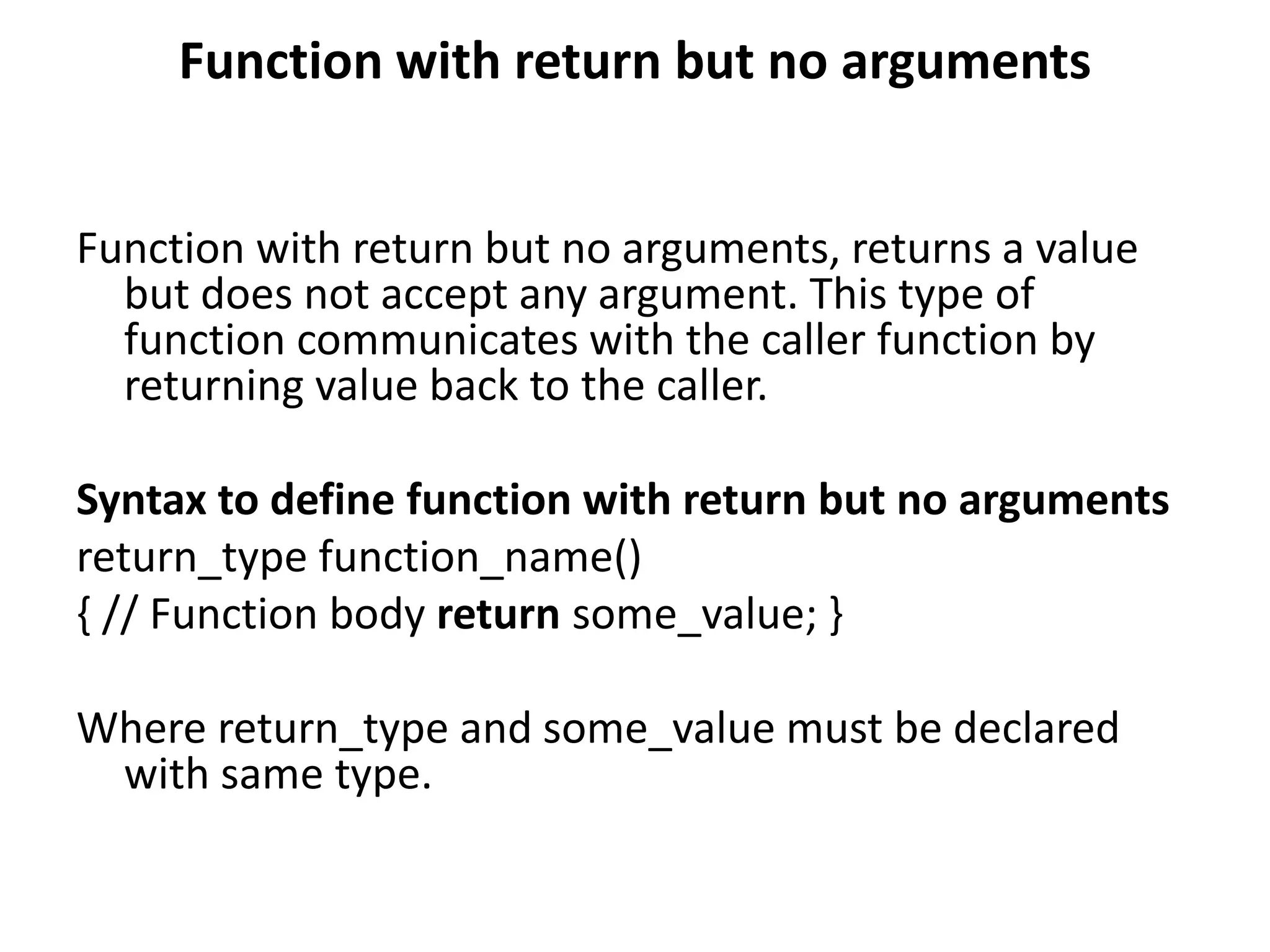 Function with return but no arguments
Function with return but no arguments, returns a value
but does not accept any argument. This type of
function communicates with the caller function by
returning value back to the caller.
Syntax to define function with return but no arguments
return_type function_name()
{ // Function body return some_value; }
Where return_type and some_value must be declared
with same type.
 