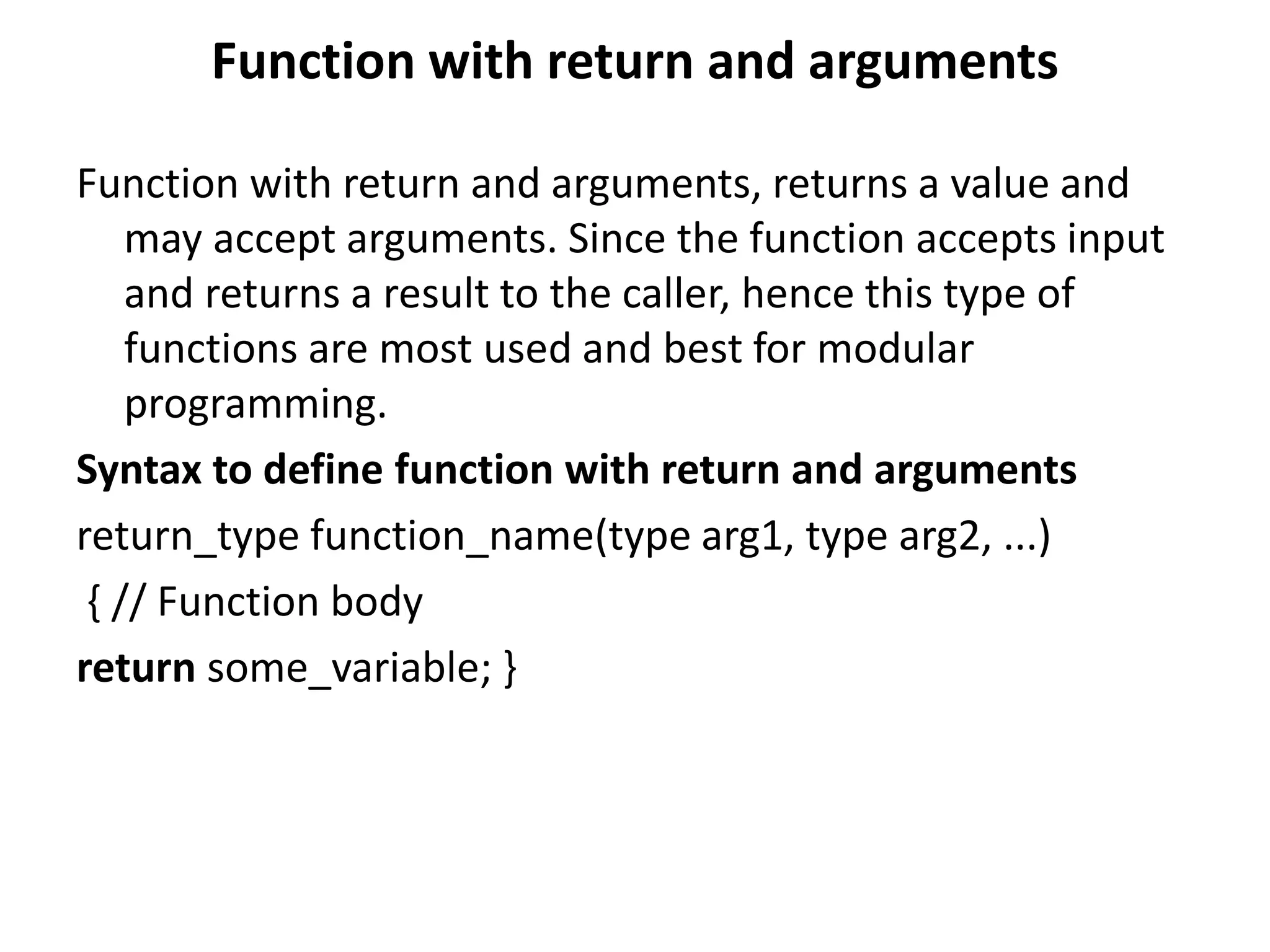 Function with return and arguments
Function with return and arguments, returns a value and
may accept arguments. Since the function accepts input
and returns a result to the caller, hence this type of
functions are most used and best for modular
programming.
Syntax to define function with return and arguments
return_type function_name(type arg1, type arg2, ...)
{ // Function body
return some_variable; }
 