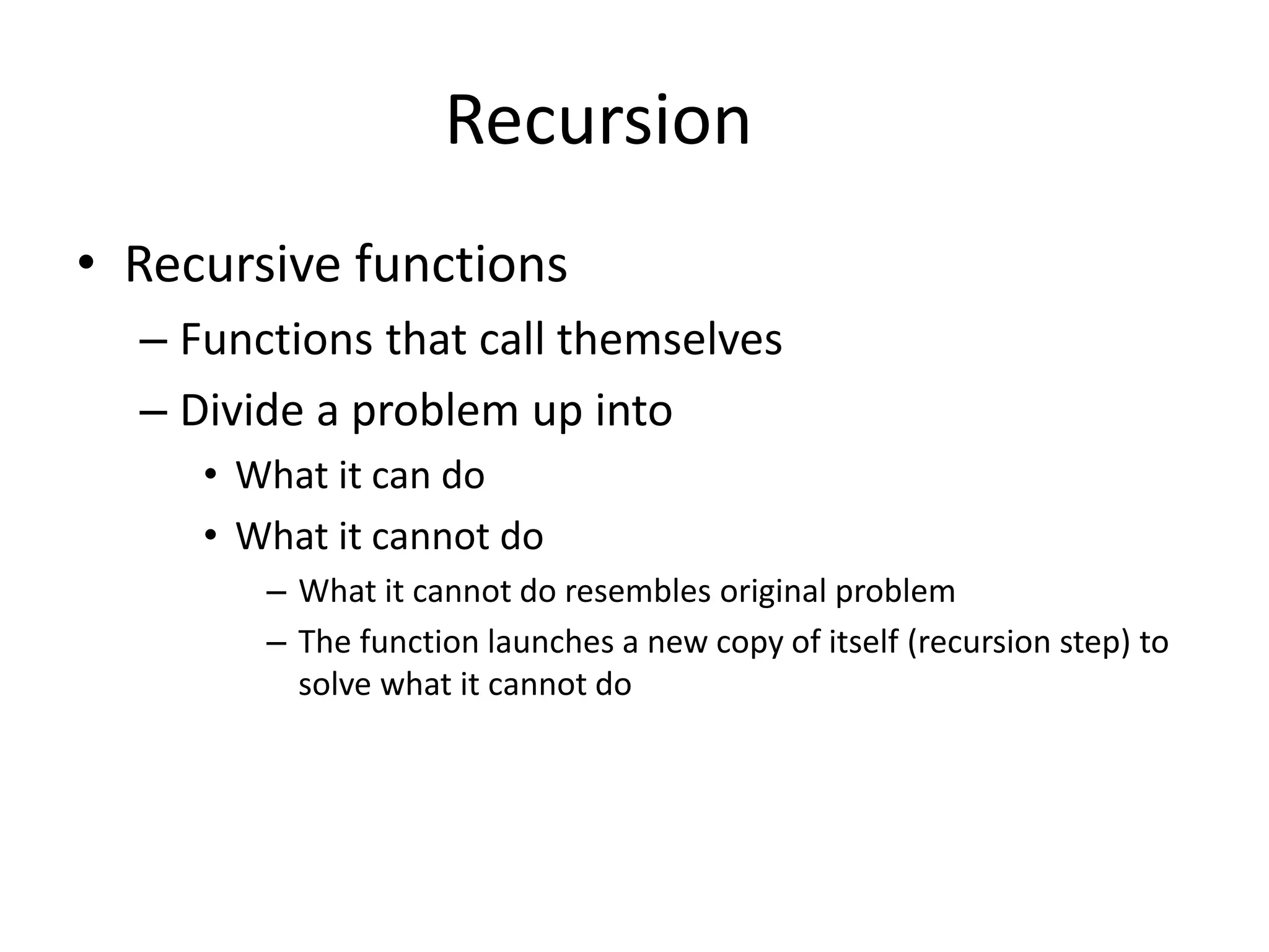 Recursion
• Recursive functions
– Functions that call themselves
– Divide a problem up into
• What it can do
• What it cannot do
– What it cannot do resembles original problem
– The function launches a new copy of itself (recursion step) to
solve what it cannot do
 