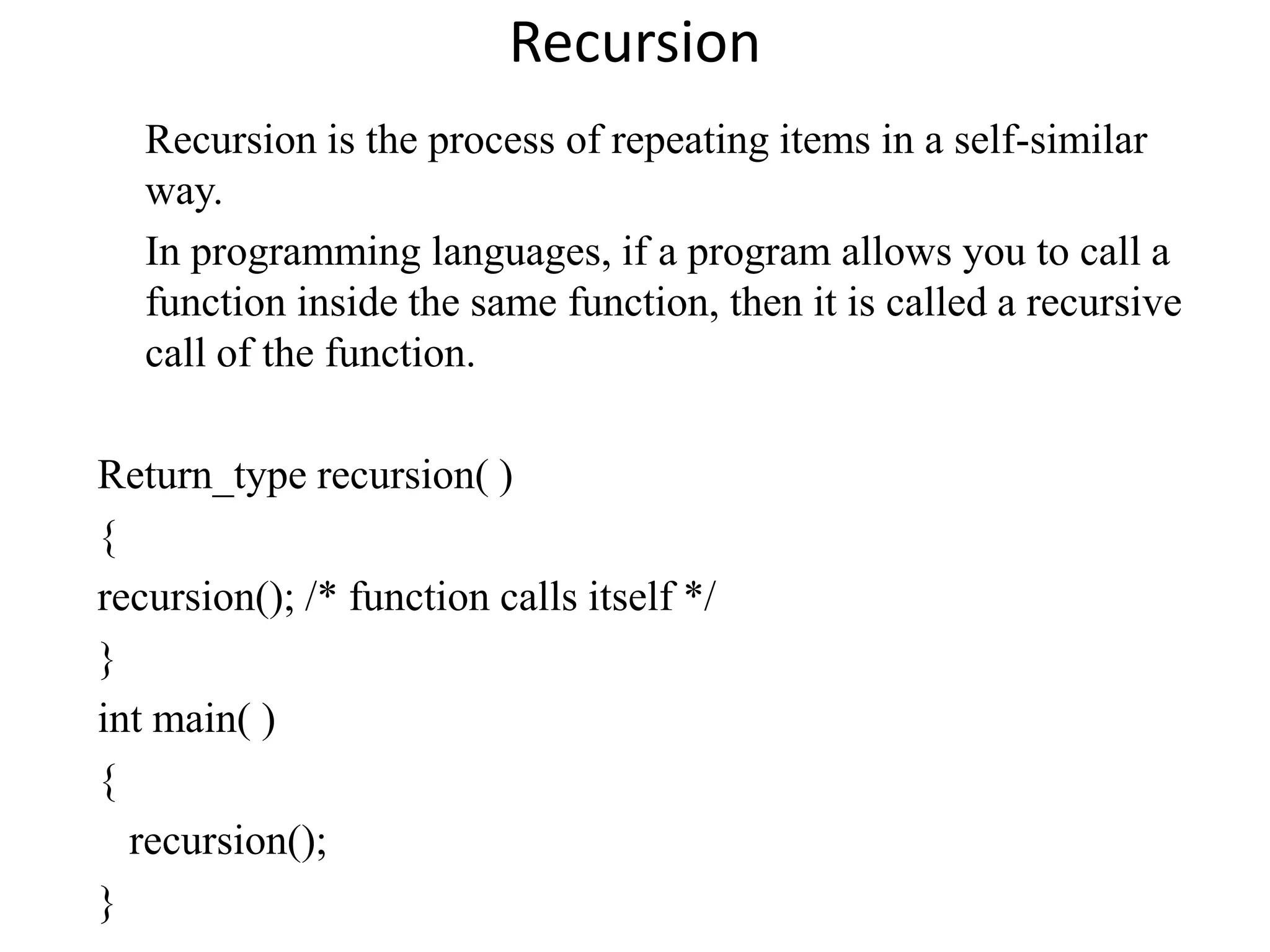 Recursion
Recursion is the process of repeating items in a self-similar
way.
In programming languages, if a program allows you to call a
function inside the same function, then it is called a recursive
call of the function.
Return_type recursion( )
{
recursion(); /* function calls itself */
}
int main( )
{
recursion();
}
 