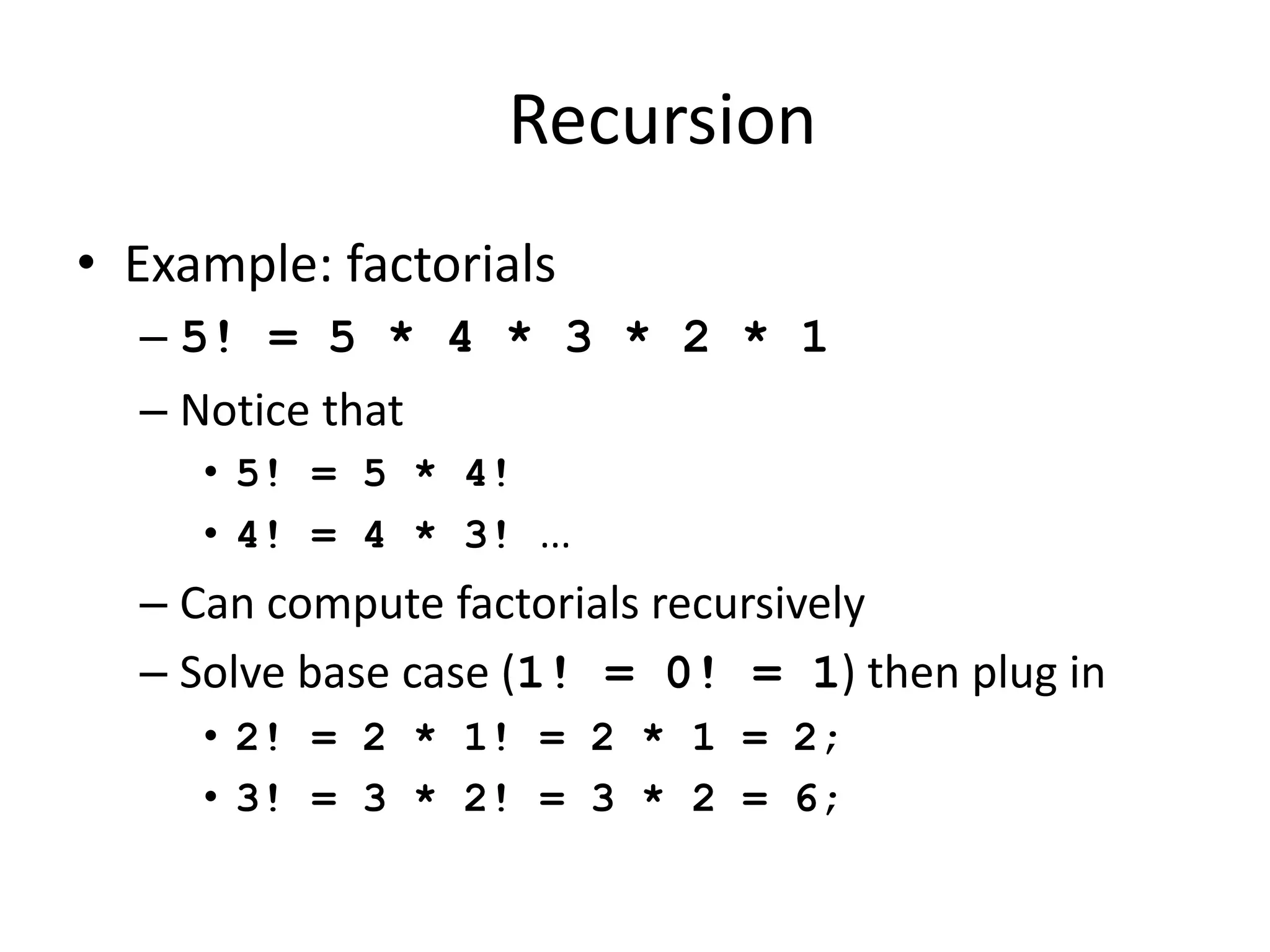 Recursion
• Example: factorials
– 5! = 5 * 4 * 3 * 2 * 1
– Notice that
• 5! = 5 * 4!
• 4! = 4 * 3! ...
– Can compute factorials recursively
– Solve base case (1! = 0! = 1) then plug in
• 2! = 2 * 1! = 2 * 1 = 2;
• 3! = 3 * 2! = 3 * 2 = 6;
 