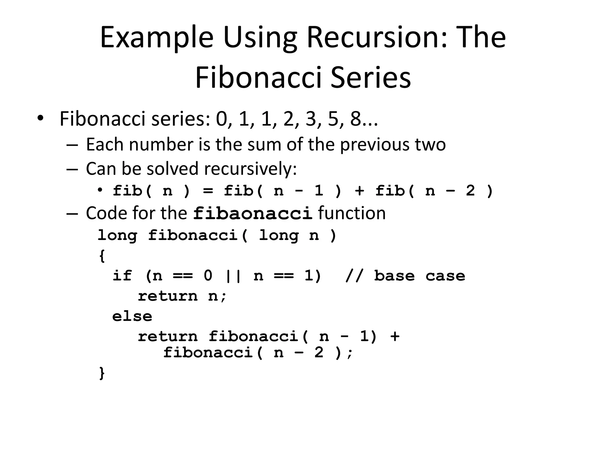 Example Using Recursion: The
Fibonacci Series
• Fibonacci series: 0, 1, 1, 2, 3, 5, 8...
– Each number is the sum of the previous two
– Can be solved recursively:
• fib( n ) = fib( n - 1 ) + fib( n – 2 )
– Code for the fibaonacci function
long fibonacci( long n )
{
if (n == 0 || n == 1) // base case
return n;
else
return fibonacci( n - 1) +
fibonacci( n – 2 );
}
 