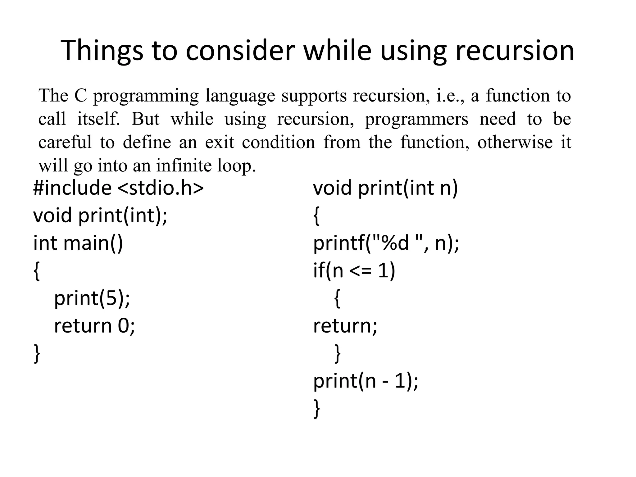Things to consider while using recursion
#include <stdio.h>
void print(int);
int main()
{
print(5);
return 0;
}
void print(int n)
{
printf("%d ", n);
if(n <= 1)
{
return;
}
print(n - 1);
}
The C programming language supports recursion, i.e., a function to
call itself. But while using recursion, programmers need to be
careful to define an exit condition from the function, otherwise it
will go into an infinite loop.
 