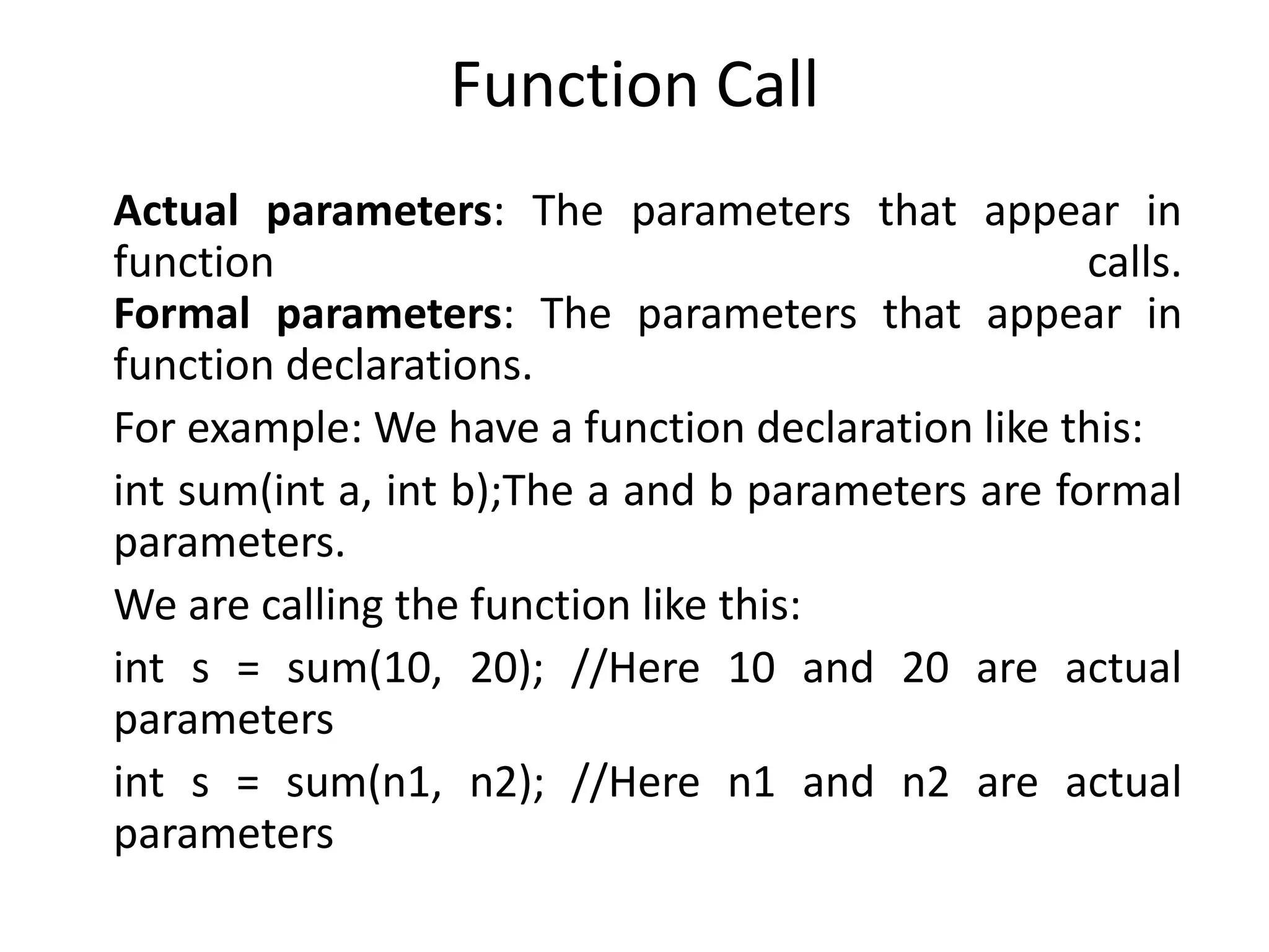 Function Call
Actual parameters: The parameters that appear in
function calls.
Formal parameters: The parameters that appear in
function declarations.
For example: We have a function declaration like this:
int sum(int a, int b);The a and b parameters are formal
parameters.
We are calling the function like this:
int s = sum(10, 20); //Here 10 and 20 are actual
parameters
int s = sum(n1, n2); //Here n1 and n2 are actual
parameters
 