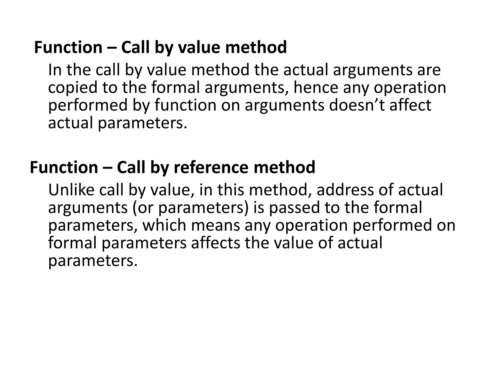 Function – Call by value method
In the call by value method the actual arguments are
copied to the formal arguments, hence any operation
performed by function on arguments doesn’t affect
actual parameters.
Function – Call by reference method
Unlike call by value, in this method, address of actual
arguments (or parameters) is passed to the formal
parameters, which means any operation performed on
formal parameters affects the value of actual
parameters.
 
