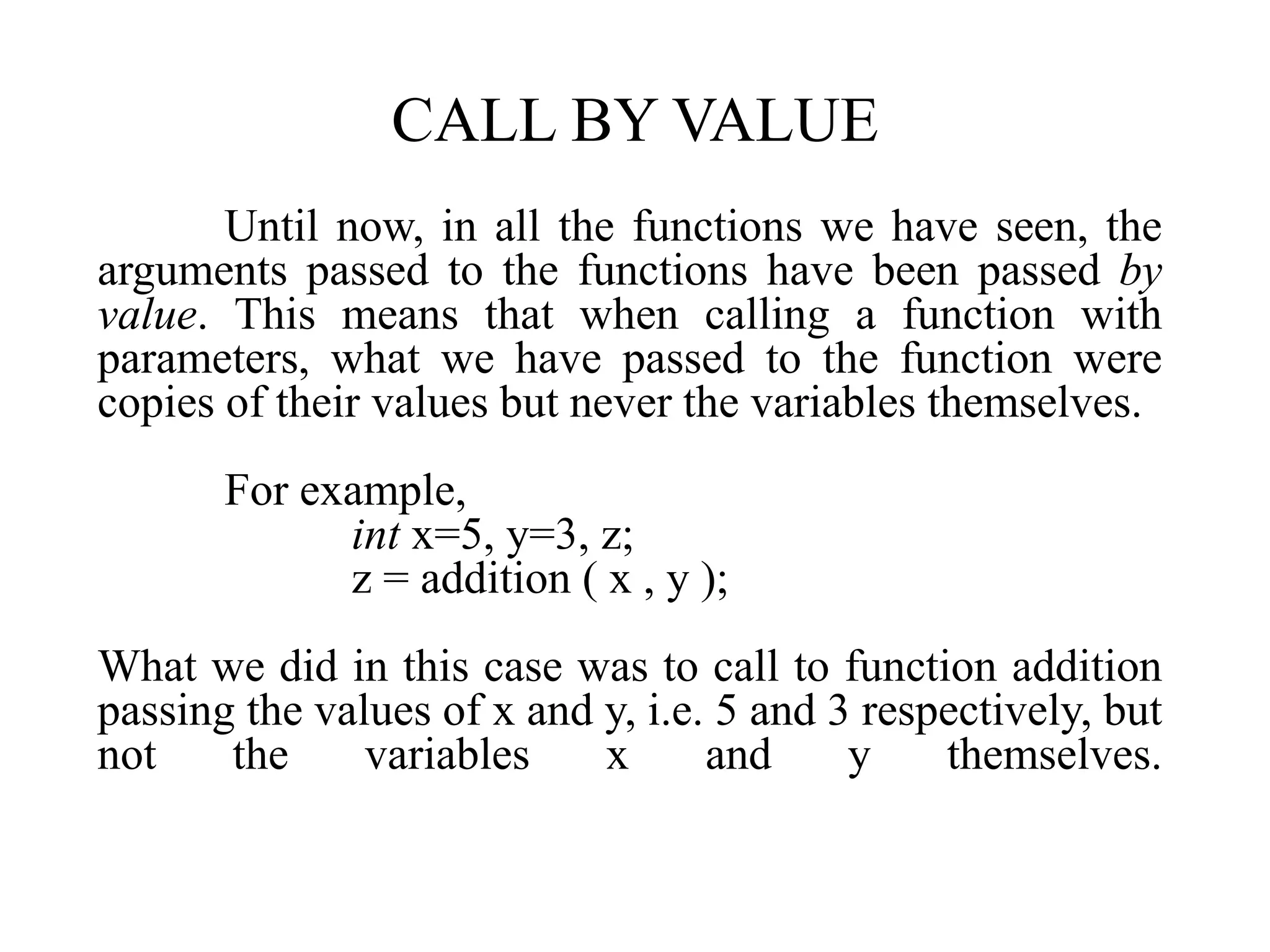 CALL BY VALUE
Until now, in all the functions we have seen, the
arguments passed to the functions have been passed by
value. This means that when calling a function with
parameters, what we have passed to the function were
copies of their values but never the variables themselves.
For example,
int x=5, y=3, z;
z = addition ( x , y );
What we did in this case was to call to function addition
passing the values of x and y, i.e. 5 and 3 respectively, but
not the variables x and y themselves.
 