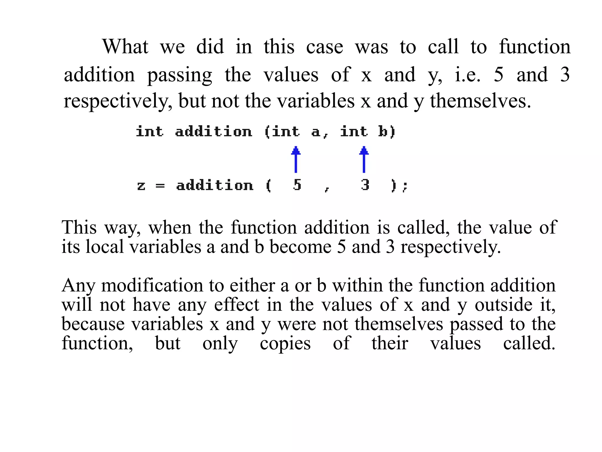 What we did in this case was to call to function
addition passing the values of x and y, i.e. 5 and 3
respectively, but not the variables x and y themselves.
This way, when the function addition is called, the value of
its local variables a and b become 5 and 3 respectively.
Any modification to either a or b within the function addition
will not have any effect in the values of x and y outside it,
because variables x and y were not themselves passed to the
function, but only copies of their values called.
 