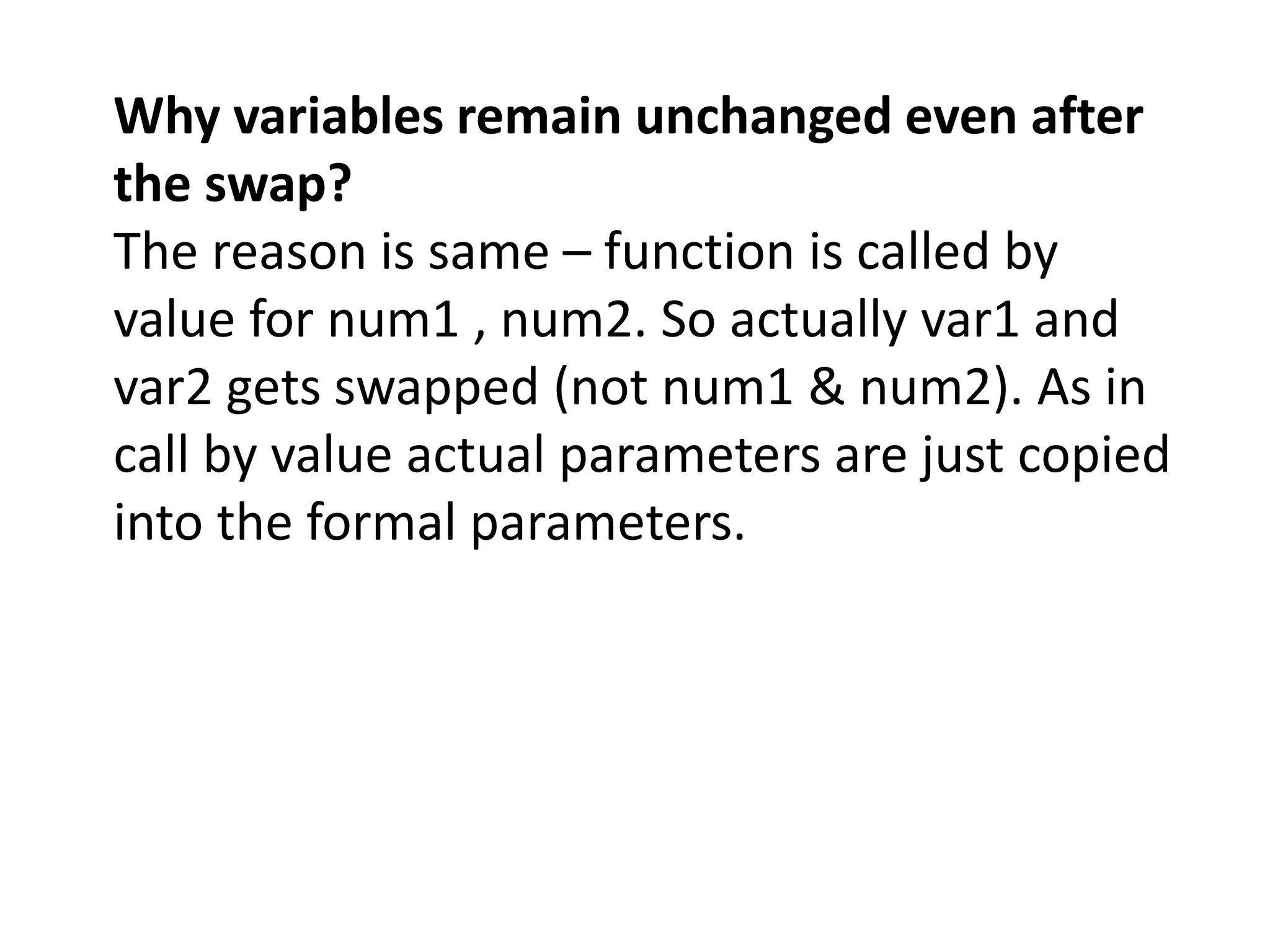 Why variables remain unchanged even after
the swap?
The reason is same – function is called by
value for num1 , num2. So actually var1 and
var2 gets swapped (not num1 & num2). As in
call by value actual parameters are just copied
into the formal parameters.
 