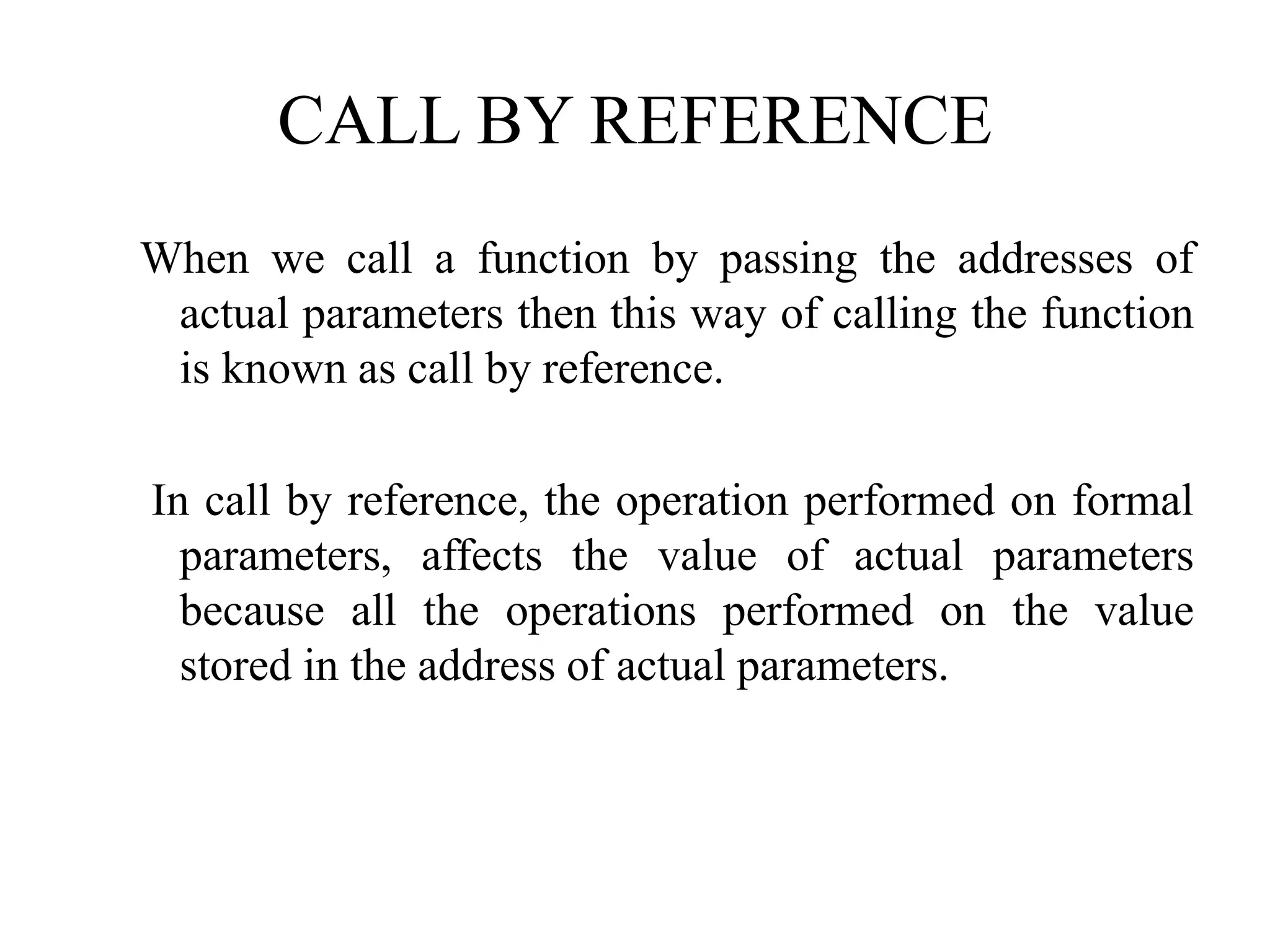 CALL BY REFERENCE
When we call a function by passing the addresses of
actual parameters then this way of calling the function
is known as call by reference.
In call by reference, the operation performed on formal
parameters, affects the value of actual parameters
because all the operations performed on the value
stored in the address of actual parameters.
 