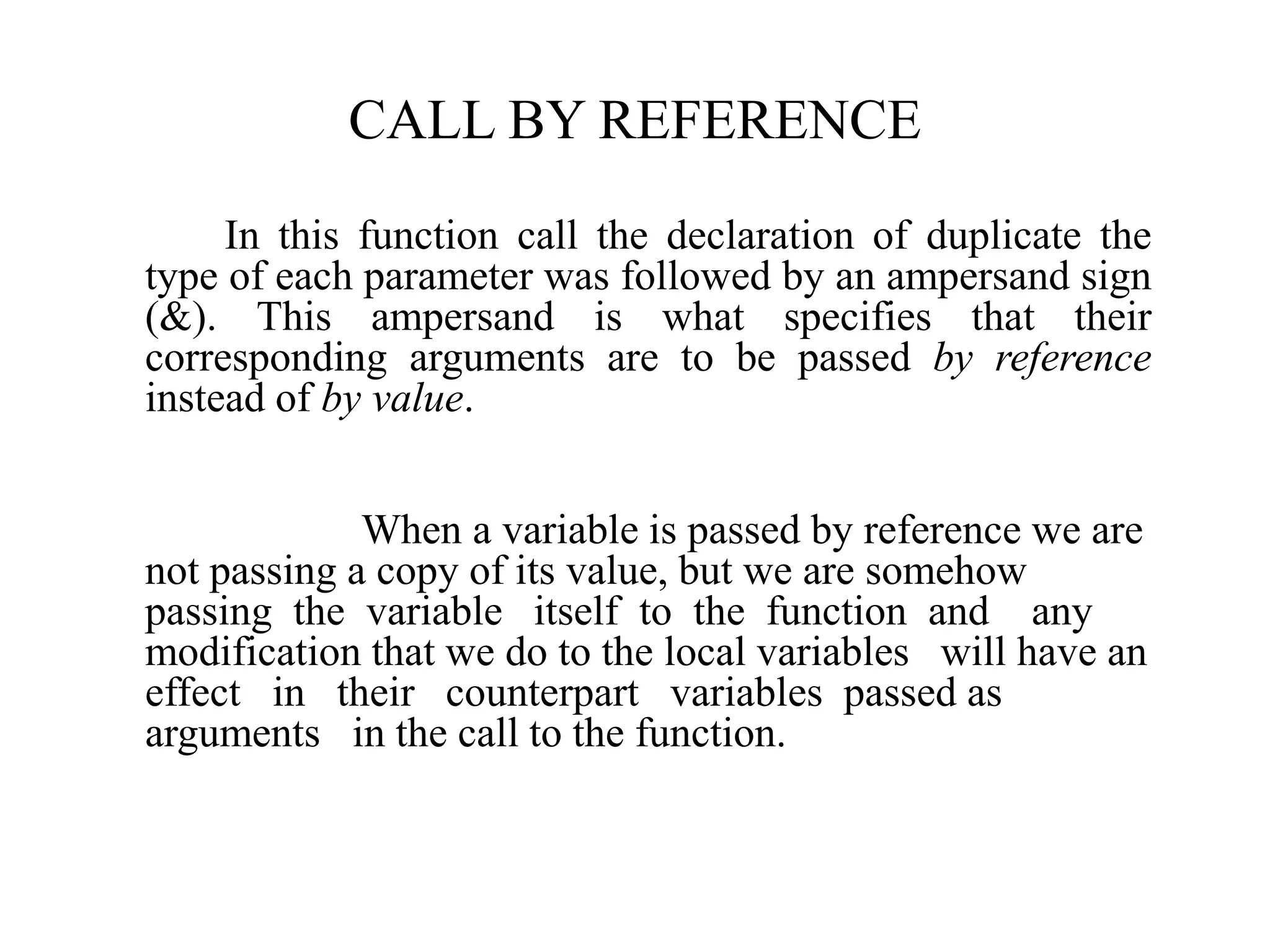 CALL BY REFERENCE
In this function call the declaration of duplicate the
type of each parameter was followed by an ampersand sign
(&). This ampersand is what specifies that their
corresponding arguments are to be passed by reference
instead of by value.
When a variable is passed by reference we are
not passing a copy of its value, but we are somehow
passing the variable itself to the function and any
modification that we do to the local variables will have an
effect in their counterpart variables passed as
arguments in the call to the function.
 