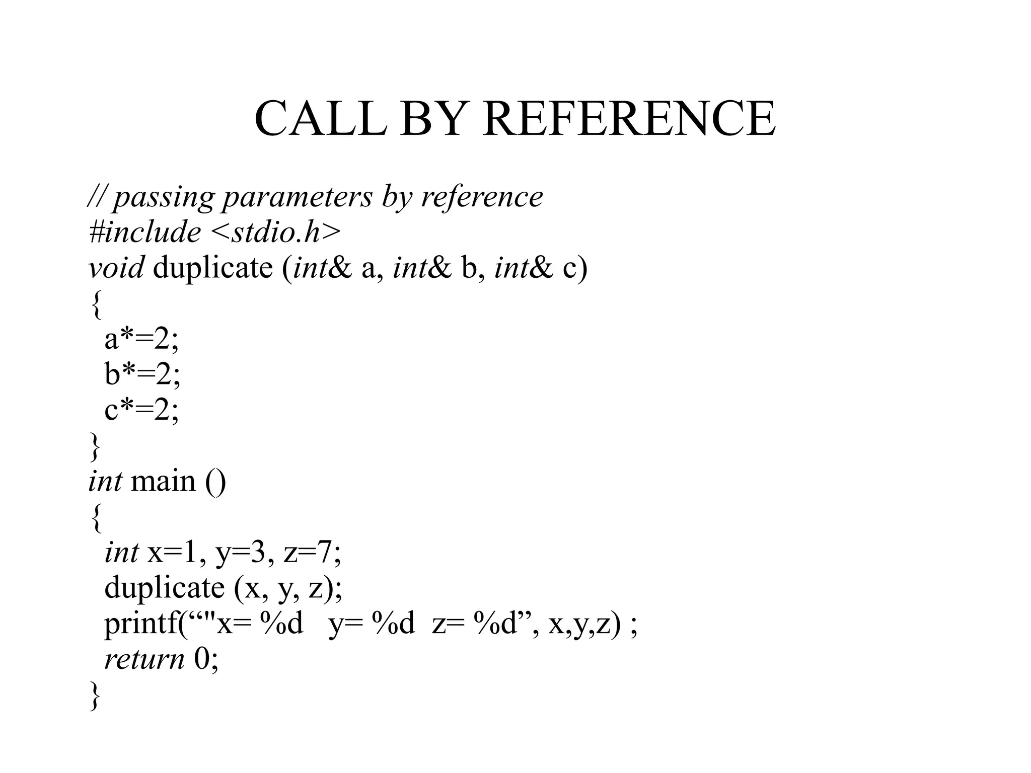 CALL BY REFERENCE
// passing parameters by reference
#include <stdio.h>
void duplicate (int& a, int& b, int& c)
{
a*=2;
b*=2;
c*=2;
}
int main ()
{
int x=1, y=3, z=7;
duplicate (x, y, z);
printf(“"x= %d y= %d z= %d”, x,y,z) ;
return 0;
}
 
