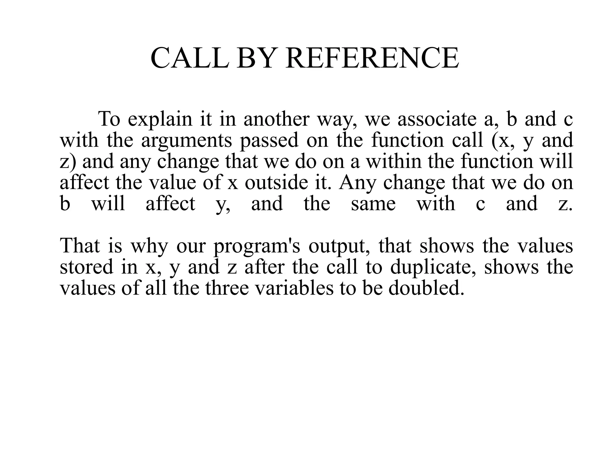 CALL BY REFERENCE
To explain it in another way, we associate a, b and c
with the arguments passed on the function call (x, y and
z) and any change that we do on a within the function will
affect the value of x outside it. Any change that we do on
b will affect y, and the same with c and z.
That is why our program's output, that shows the values
stored in x, y and z after the call to duplicate, shows the
values of all the three variables to be doubled.
 