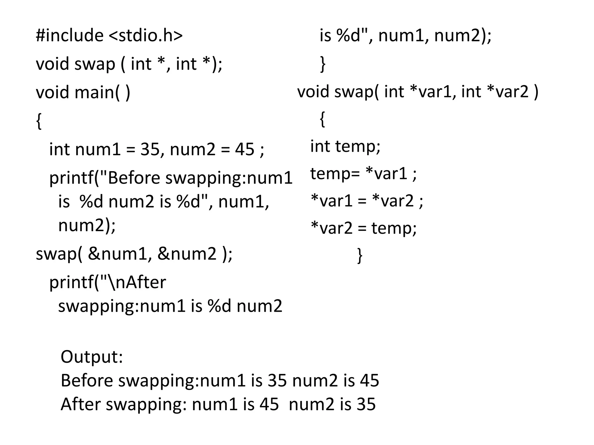 #include <stdio.h>
void swap ( int *, int *);
void main( )
{
int num1 = 35, num2 = 45 ;
printf("Before swapping:num1
is %d num2 is %d", num1,
num2);
swap( &num1, &num2 );
printf("nAfter
swapping:num1 is %d num2
is %d", num1, num2);
}
void swap( int *var1, int *var2 )
{
int temp;
temp= *var1 ;
*var1 = *var2 ;
*var2 = temp;
}
Output:
Before swapping:num1 is 35 num2 is 45
After swapping: num1 is 45 num2 is 35
 
