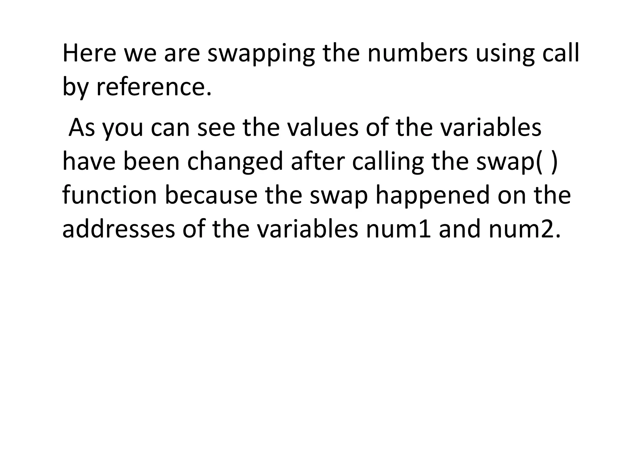 Here we are swapping the numbers using call
by reference.
As you can see the values of the variables
have been changed after calling the swap( )
function because the swap happened on the
addresses of the variables num1 and num2.
 