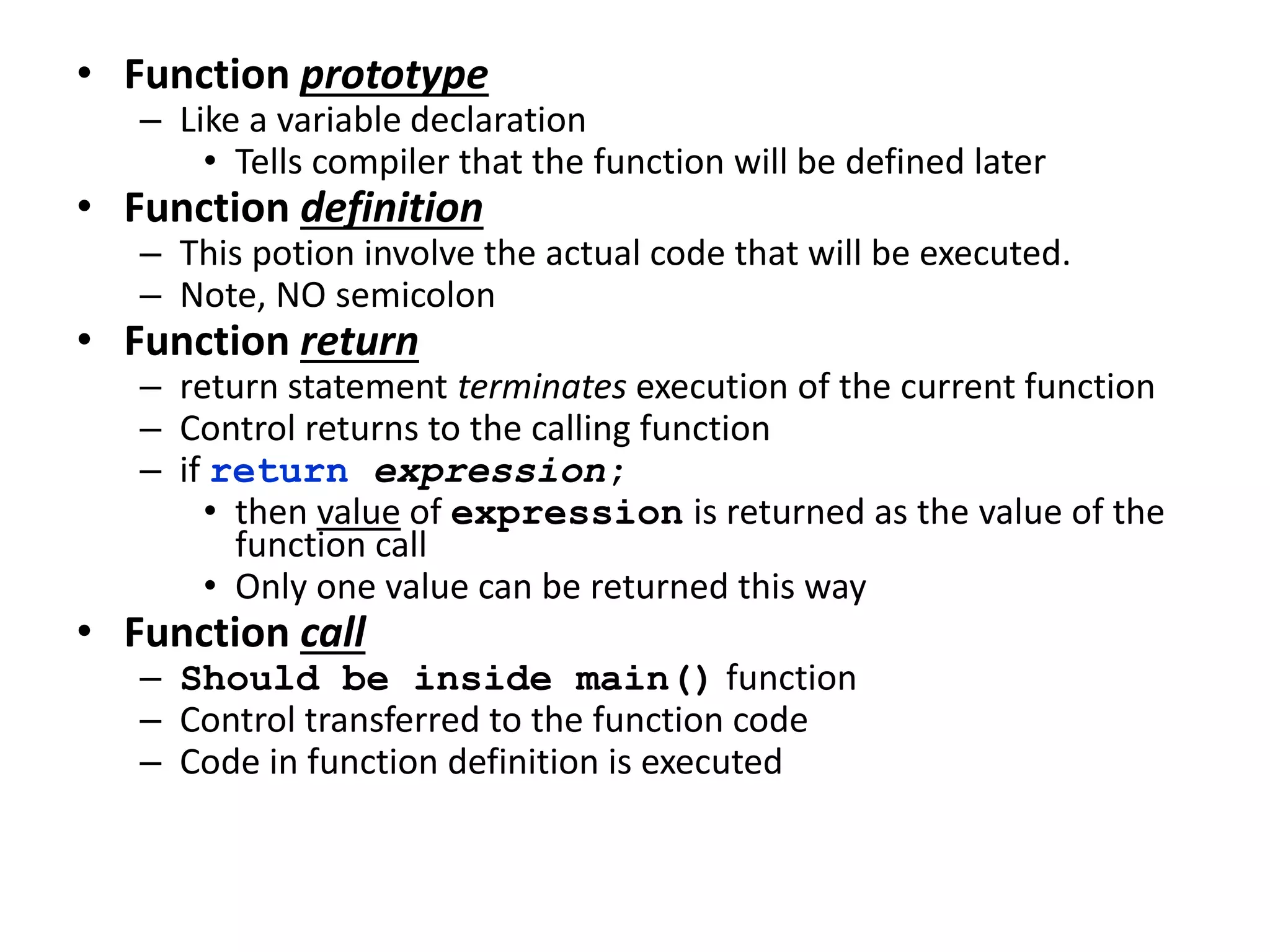 • Function prototype
– Like a variable declaration
• Tells compiler that the function will be defined later
• Function definition
– This potion involve the actual code that will be executed.
– Note, NO semicolon
• Function return
– return statement terminates execution of the current function
– Control returns to the calling function
– if return expression;
• then value of expression is returned as the value of the
function call
• Only one value can be returned this way
• Function call
– Should be inside main() function
– Control transferred to the function code
– Code in function definition is executed
 