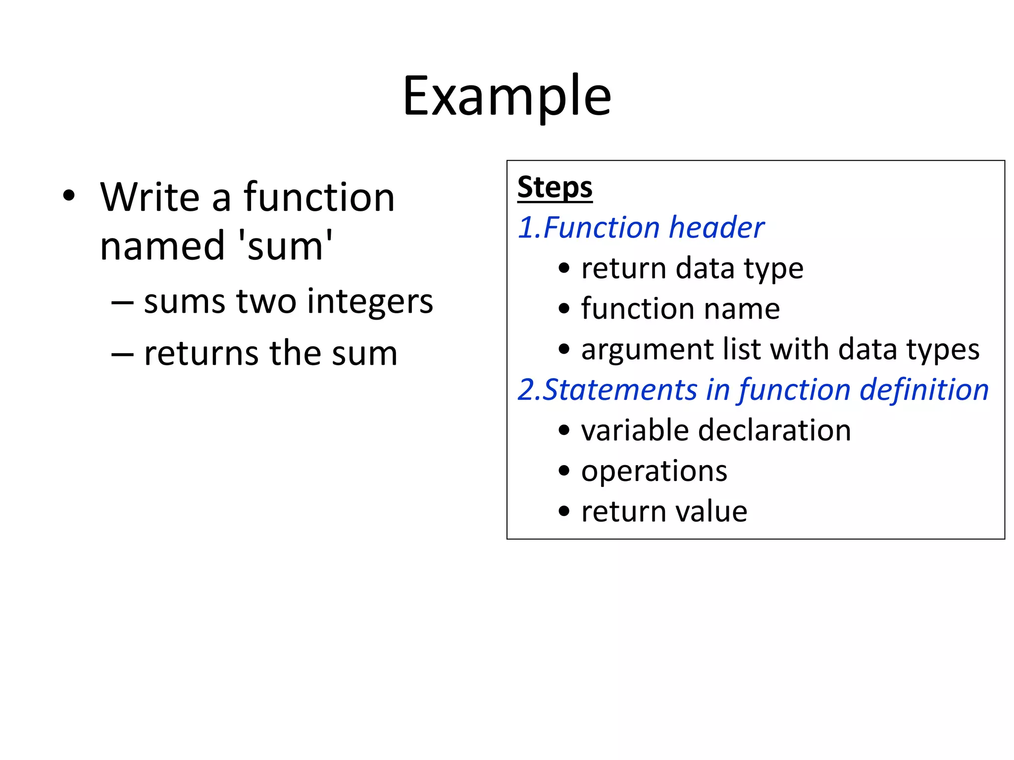 Example
• Write a function
named 'sum'
– sums two integers
– returns the sum
Steps
1.Function header
• return data type
• function name
• argument list with data types
2.Statements in function definition
• variable declaration
• operations
• return value
 