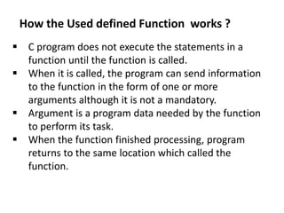  C program does not execute the statements in a
function until the function is called.
 When it is called, the program can send information
to the function in the form of one or more
arguments although it is not a mandatory.
 Argument is a program data needed by the function
to perform its task.
 When the function finished processing, program
returns to the same location which called the
function.
How the Used defined Function works ?
 