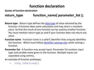function declaration
Syntax of function declaration
return_type function_name( parameter_list );
Return type - Return type defines the data type of value returned by the
function. A function does some calculation and may return a resultant
value. So that the result of one function can be used by another function.
You must mention return type as void if your function does not return any
value.
Function name - Function name is a valid C identifier that uniquely identifies
the function. Which must follow identifier naming rules while naming a
function.
Parameter list - A function may accept input. Parameter list contains input
type and variable name given to the function. Multiple inputs are
separated using comma ,
An example of function prototype,
– long cube(long);
 