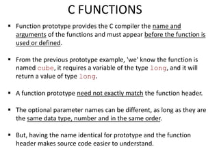  Function prototype provides the C compiler the name and
arguments of the functions and must appear before the function is
used or defined.
 From the previous prototype example, 'we' know the function is
named cube, it requires a variable of the type long, and it will
return a value of type long.
 A function prototype need not exactly match the function header.
 The optional parameter names can be different, as long as they are
the same data type, number and in the same order.
 But, having the name identical for prototype and the function
header makes source code easier to understand.
C FUNCTIONS
 