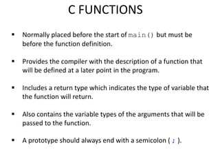  Normally placed before the start of main() but must be
before the function definition.
 Provides the compiler with the description of a function that
will be defined at a later point in the program.
 Includes a return type which indicates the type of variable that
the function will return.
 Also contains the variable types of the arguments that will be
passed to the function.
 A prototype should always end with a semicolon ( ; ).
C FUNCTIONS
 