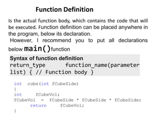 Is the actual function body, which contains the code that will
be executed. Function definition can be placed anywhere in
the program, below its declaration.
However, I recommend you to put all declarations
below main()function
Function Definition
int cube(int fCubeSide)
{
int fCubeVol;
fCubeVol = fCubeSide * fCubeSide * fCubeSide;
return fCubeVol;
}
Syntax of function definition
return_type function_name(parameter
list) { // Function body }
 