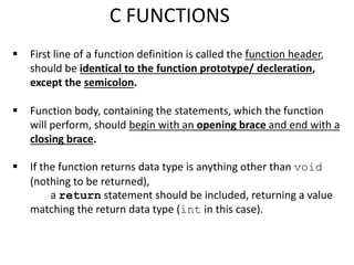  First line of a function definition is called the function header,
should be identical to the function prototype/ decleration,
except the semicolon.
 Function body, containing the statements, which the function
will perform, should begin with an opening brace and end with a
closing brace.
 If the function returns data type is anything other than void
(nothing to be returned),
a return statement should be included, returning a value
matching the return data type (int in this case).
C FUNCTIONS
 