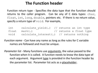 Function name - Can have any name as long as the rules for C variable
names are followed and must be unique.
Parameter list - Many functions use arguments, the value passed to the
function when it is called. A function needs to know the data type of
each argument. Argument type is provided in the function header by
the parameter list. Parameter list acts as a placeholder.
The Function header
Function return type - Specifies the data type that the function should
returns to the caller program. Can be any of C data types: char,
float, int, long, double, pointers etc. If there is no return value,
specify a return type of void. For example,
int calculate_yield(…) // returns an int type
float mark(…) // returns a float type
void calculate_interest(…) // returns nothing
 