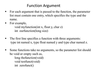  For each argument that is passed to the function, the parameter
list must contain one entry, which specifies the type and the
name.
 For example,
void myfunction(int x, float y, char z)
int ourfunction(long size)
 The first line specifies a function with three arguments:
type int named x, type float named y and type char named z.
 Some functions take no arguments, so the parameter list should
be void or empty such as,
long thefunction(void)
void testfunct(void)
int zerofunct()
Function Argument
 