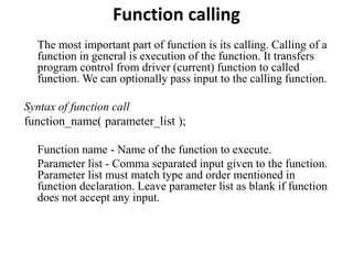 Function calling
The most important part of function is its calling. Calling of a
function in general is execution of the function. It transfers
program control from driver (current) function to called
function. We can optionally pass input to the calling function.
Syntax of function call
function_name( parameter_list );
Function name - Name of the function to execute.
Parameter list - Comma separated input given to the function.
Parameter list must match type and order mentioned in
function declaration. Leave parameter list as blank if function
does not accept any input.
 