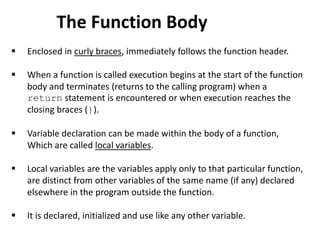  Enclosed in curly braces, immediately follows the function header.
 When a function is called execution begins at the start of the function
body and terminates (returns to the calling program) when a
return statement is encountered or when execution reaches the
closing braces (}).
 Variable declaration can be made within the body of a function,
Which are called local variables.
 Local variables are the variables apply only to that particular function,
are distinct from other variables of the same name (if any) declared
elsewhere in the program outside the function.
 It is declared, initialized and use like any other variable.
The Function Body
 