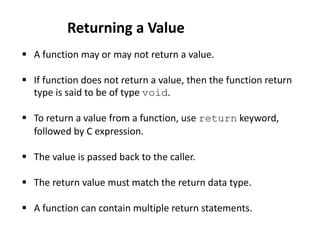  A function may or may not return a value.
 If function does not return a value, then the function return
type is said to be of type void.
 To return a value from a function, use return keyword,
followed by C expression.
 The value is passed back to the caller.
 The return value must match the return data type.
 A function can contain multiple return statements.
Returning a Value
 