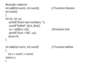 #include <stdio.h>
int add(int num1, int num2); // Function Declare
int main()
{
int n1, n2, su;
printf("Enter two numbers: ");
scanf("%d%d", &n1, &n2);
su = add(n1, n2); //Function Call
printf("Sum = %d", su);
return 0;
}
int add(int num1, int num2) // Function define
{
int s = num1 + num2;
return s;
}
 