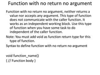 Function with no return no argument
Function with no return no argument, neither returns a
value nor accepts any argument. This type of function
does not communicate with the caller function. It
works as an independent working block. Use this type
of function when you have some task to do
independent of the caller function.
Note: You must add void as function return type for this
type of function.
Syntax to define function with no return no argument
void function_name()
{ // Function body }
 