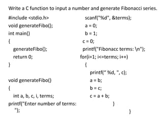 #include <stdio.h>
void generateFibo();
int main()
{
generateFibo();
return 0;
}
void generateFibo()
{
int a, b, c, i, terms;
printf("Enter number of terms:
");
scanf("%d", &terms);
a = 0;
b = 1;
c = 0;
printf("Fibonacc terms: n");
for(i=1; i<=terms; i++)
{
printf(“ %d, ", c);
a = b;
b = c;
c = a + b;
}
}
Write a C function to input a number and generate Fibonacci series.
 