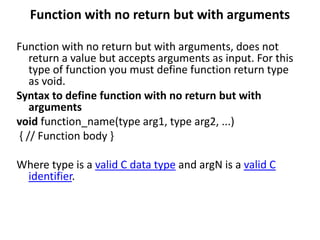Function with no return but with arguments
Function with no return but with arguments, does not
return a value but accepts arguments as input. For this
type of function you must define function return type
as void.
Syntax to define function with no return but with
arguments
void function_name(type arg1, type arg2, ...)
{ // Function body }
Where type is a valid C data type and argN is a valid C
identifier.
 