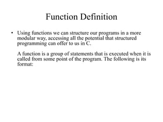 Function Definition
• Using functions we can structure our programs in a more
modular way, accessing all the potential that structured
programming can offer to us in C.
A function is a group of statements that is executed when it is
called from some point of the program. The following is its
format:
 