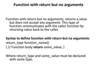 Function with return but no arguments
Function with return but no arguments, returns a value
but does not accept any argument. This type of
function communicates with the caller function by
returning value back to the caller.
Syntax to define function with return but no arguments
return_type function_name()
{ // Function body return some_value; }
Where return_type and some_value must be declared
with same type.
 
