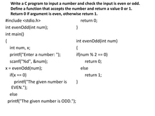 #include <stdio.h>
int evenOdd(int num);
int main()
{
int num, x;
printf("Enter a number: ");
scanf("%d", &num);
x = evenOdd(num);
if(x == 0)
printf("The given number is
EVEN.");
else
printf("The given number is ODD.");
return 0;
}
int evenOdd(int num)
{
if(num % 2 == 0)
return 0;
else
return 1;
}
Write a C program to input a number and check the input is even or odd.
Define a function that accepts the number and return a value 0 or 1.
Return 0 if argument is even, otherwise return 1.
 