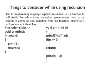 Things to consider while using recursion
#include <stdio.h>
void print(int);
int main()
{
print(5);
return 0;
}
void print(int n)
{
printf("%d ", n);
if(n <= 1)
{
return;
}
print(n - 1);
}
The C programming language supports recursion, i.e., a function to
call itself. But while using recursion, programmers need to be
careful to define an exit condition from the function, otherwise it
will go into an infinite loop.
 