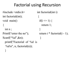Factorial using Recursion
#include <stdio.h>
int factorial(int);
void main()
{
int n ;
Printf(“enter the no”);
Scanf(“%d”,&n);
printf("Factorial of %d is
%dn", n, factorial(n));
}
int factorial(int i)
{
if(i <= 1) {
return 1;
}
return i * factorial(i - 1);
}
 