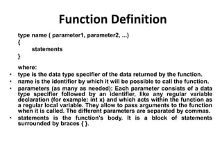 type name ( parameter1, parameter2, ...)
{
statements
}
where:
• type is the data type specifier of the data returned by the function.
• name is the identifier by which it will be possible to call the function.
• parameters (as many as needed): Each parameter consists of a data
type specifier followed by an identifier, like any regular variable
declaration (for example: int x) and which acts within the function as
a regular local variable. They allow to pass arguments to the function
when it is called. The different parameters are separated by commas.
• statements is the function's body. It is a block of statements
surrounded by braces { }.
Function Definition
 