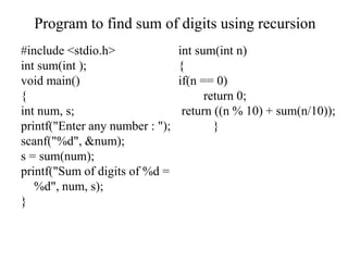 #include <stdio.h>
int sum(int );
void main()
{
int num, s;
printf("Enter any number : ");
scanf("%d", &num);
s = sum(num);
printf("Sum of digits of %d =
%d", num, s);
}
int sum(int n)
{
if(n == 0)
return 0;
return ((n % 10) + sum(n/10));
}
Program to find sum of digits using recursion
 