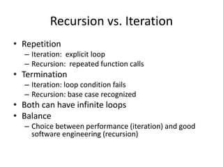 Recursion vs. Iteration
• Repetition
– Iteration: explicit loop
– Recursion: repeated function calls
• Termination
– Iteration: loop condition fails
– Recursion: base case recognized
• Both can have infinite loops
• Balance
– Choice between performance (iteration) and good
software engineering (recursion)
 