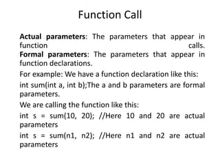 Function Call
Actual parameters: The parameters that appear in
function calls.
Formal parameters: The parameters that appear in
function declarations.
For example: We have a function declaration like this:
int sum(int a, int b);The a and b parameters are formal
parameters.
We are calling the function like this:
int s = sum(10, 20); //Here 10 and 20 are actual
parameters
int s = sum(n1, n2); //Here n1 and n2 are actual
parameters
 