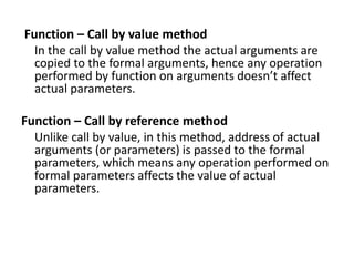 Function – Call by value method
In the call by value method the actual arguments are
copied to the formal arguments, hence any operation
performed by function on arguments doesn’t affect
actual parameters.
Function – Call by reference method
Unlike call by value, in this method, address of actual
arguments (or parameters) is passed to the formal
parameters, which means any operation performed on
formal parameters affects the value of actual
parameters.
 