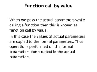 Function call by value
When we pass the actual parameters while
calling a function then this is known as
function call by value.
In this case the values of actual parameters
are copied to the formal parameters. Thus
operations performed on the formal
parameters don’t reflect in the actual
parameters.
 